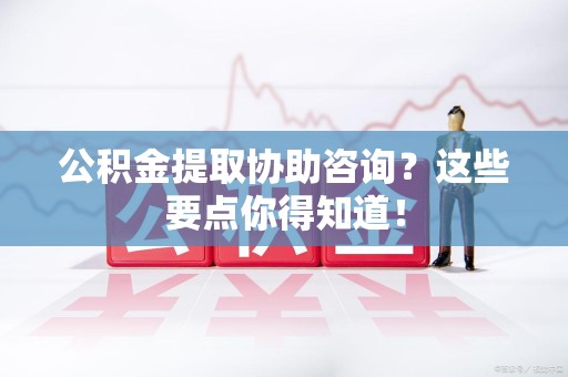 阜阳公积金提取协助咨询？这些要点你得知道！