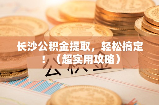 阜阳长沙公积金提取，轻松搞定！（超实用攻略）