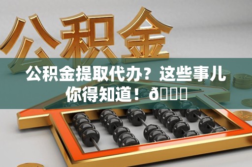阜阳公积金提取代办？这些事儿你得知道！😎