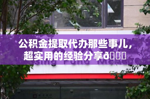 阜阳公积金提取代办那些事儿，超实用的经验分享😎