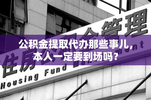 阜阳公积金提取代办那些事儿，本人一定要到场吗？