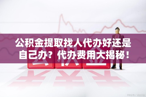 阜阳公积金提取找人代办好还是自己办？代办费用大揭秘！