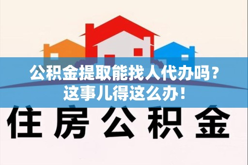 阜阳公积金提取能找人代办吗？这事儿得这么办！