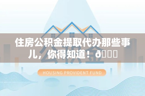 阜阳住房公积金提取代办那些事儿，你得知道！😎
