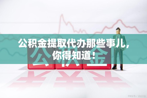 阜阳公积金提取代办那些事儿，你得知道！