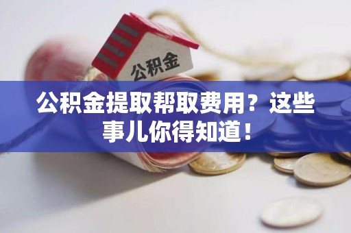 阜阳公积金提取帮取费用？这些事儿你得知道！