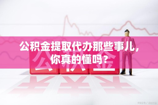 阜阳公积金提取代办那些事儿，你真的懂吗？