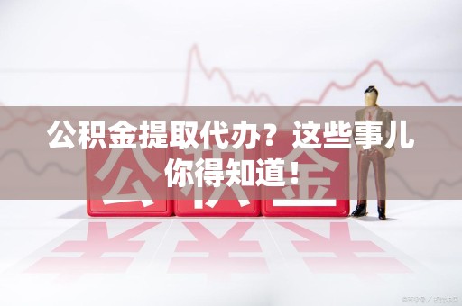 阜阳公积金提取代办？这些事儿你得知道！