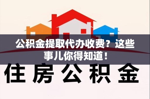 阜阳公积金提取代办收费？这些事儿你得知道！