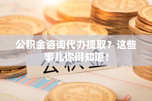 阜阳公积金咨询代办提取？这些事儿你得知道！