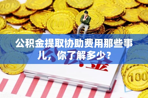 阜阳公积金提取协助费用那些事儿，你了解多少？