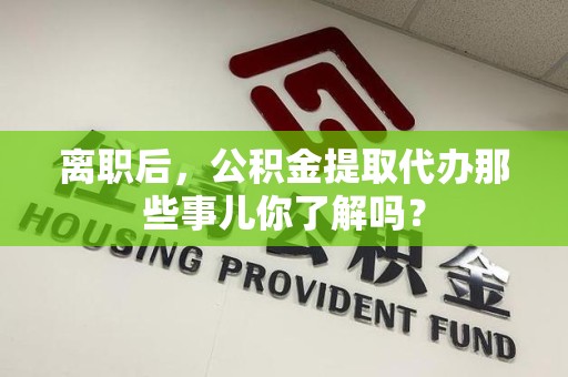 阜阳离职后，公积金提取代办那些事儿你了解吗？