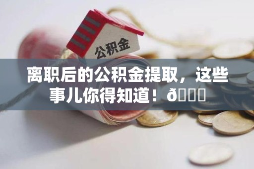 阜阳离职后的公积金提取,这些事儿你得知道!😎 阜阳离职后的公积金提取,这些事儿你得知道!😎