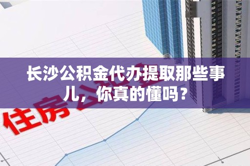 阜阳长沙公积金代办提取那些事儿，你真的懂吗？