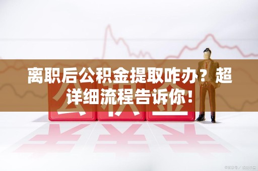 阜阳离职后公积金提取咋办？超详细流程告诉你！