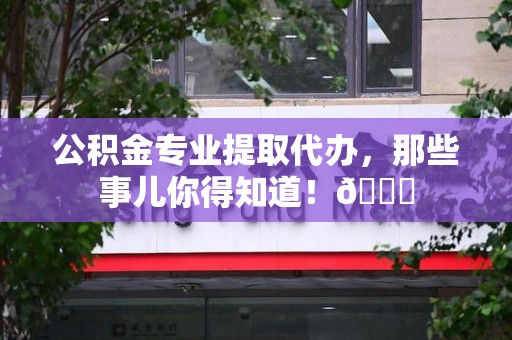 阜阳公积金专业提取代办，那些事儿你得知道！😎