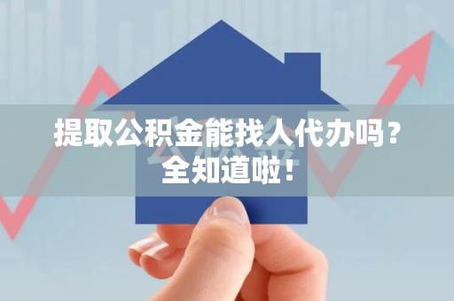 阜阳提取公积金能找人代办吗？全知道啦！