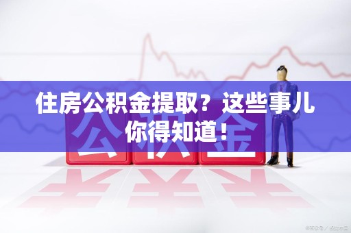 阜阳住房公积金提取？这些事儿你得知道！