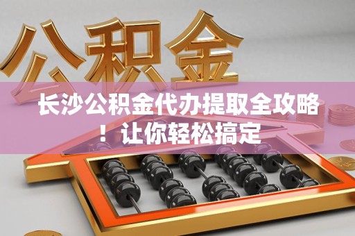 阜阳长沙公积金代办提取全攻略！让你轻松搞定
