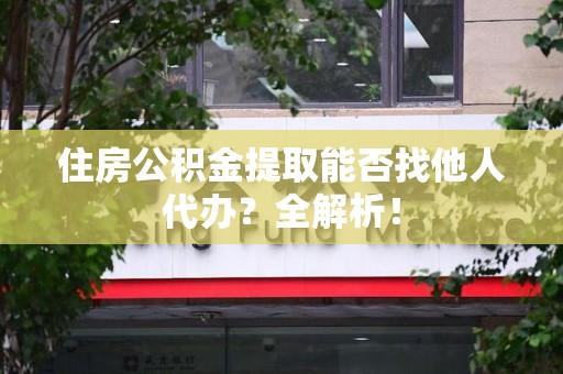 阜阳住房公积金提取能否找他人代办？全解析！