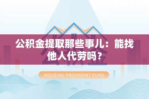 阜阳公积金提取那些事儿：能找他人代劳吗？