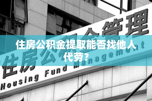 阜阳住房公积金提取能否找他人代劳? 阜阳住房公积金提取能否找他人代劳?