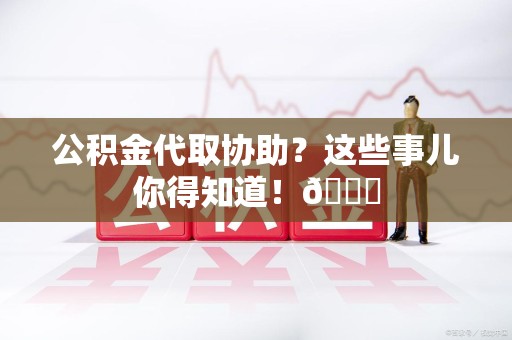 阜阳公积金代取协助？这些事儿你得知道！😎