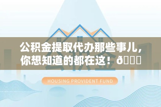 阜阳公积金提取代办那些事儿，你想知道的都在这！😎