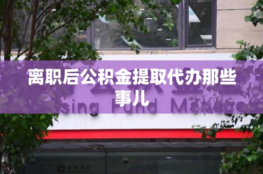 阜阳离职后公积金提取代办那些事儿