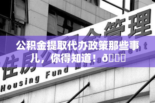 阜阳公积金提取代办政策那些事儿,你得知道!😎 阜阳公积金提取代办政策那些事儿,你得知道!😎