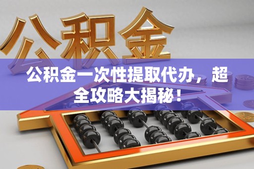 阜阳公积金一次性提取代办，超全攻略大揭秘！