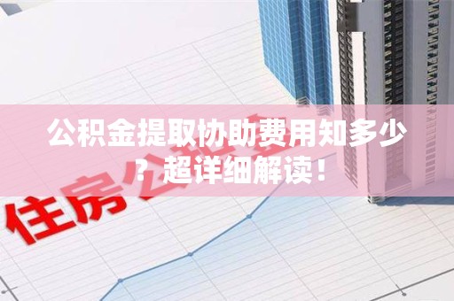 阜阳公积金提取协助费用知多少?超详细解读! 阜阳公积金提取协助费用知多少?超详细解读!