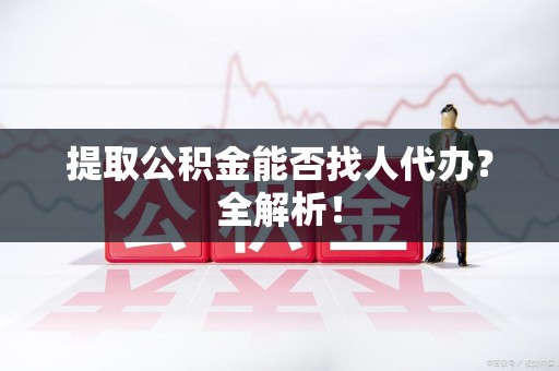 阜阳提取公积金能否找人代办？全解析！