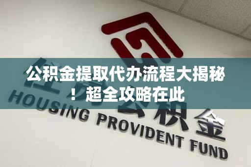 阜阳公积金提取代办流程大揭秘!超全攻略在此 阜阳公积金提取代办流程大揭秘!超全攻略在此