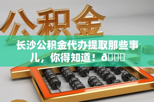 阜阳长沙公积金代办提取那些事儿，你得知道！😎