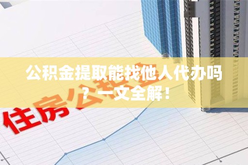 阜阳公积金提取能找他人代办吗？一文全解！