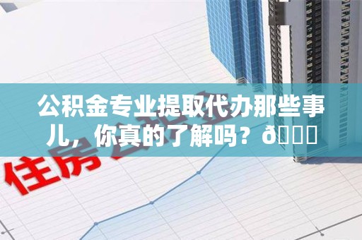 阜阳公积金专业提取代办那些事儿，你真的了解吗？😎