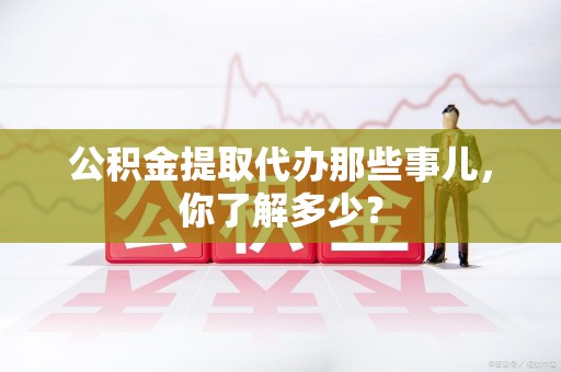 阜阳公积金提取代办那些事儿，你了解多少？