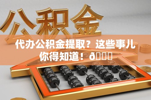 阜阳代办公积金提取?这些事儿你得知道!😎 阜阳代办公积金提取?这些事儿你得知道!😎
